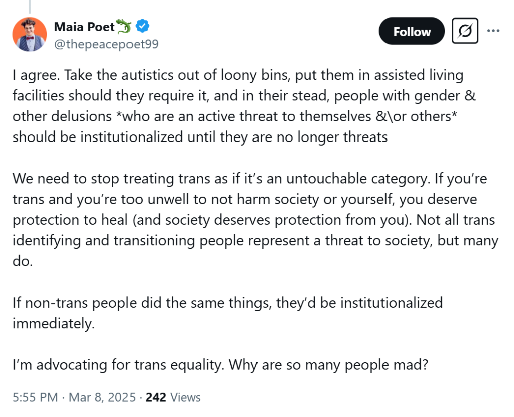 Tweet from Maia Abbruzzese: "I agree. Take the autistics out of loony bins, put them in assisted living facilities should they require it, and in their stead, people with gender & other delusions *who are an active threat to themselves &\or others* should be institutionalized until they are no longer threats We need to stop treating trans as if it’s an untouchable category. If you’re trans and you’re too unwell to not harm society or yourself, you deserve protection to heal (and society deserves protection from you). Not all trans identifying and transitioning people represent a threat to society, but many do. If non-trans people did the same things, they’d be institutionalized immediately. I’m advocating for trans equality. Why are so many people mad?"